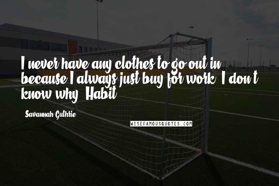 Savannah Guthrie Quotes: I never have any clothes to go out in, because I always just buy for work. I don't know why. Habit.