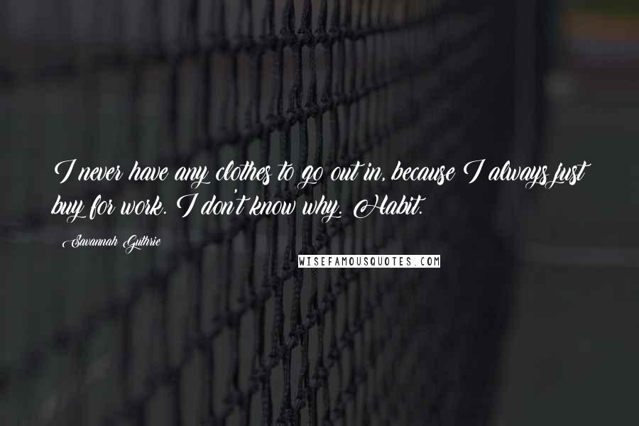 Savannah Guthrie Quotes: I never have any clothes to go out in, because I always just buy for work. I don't know why. Habit.