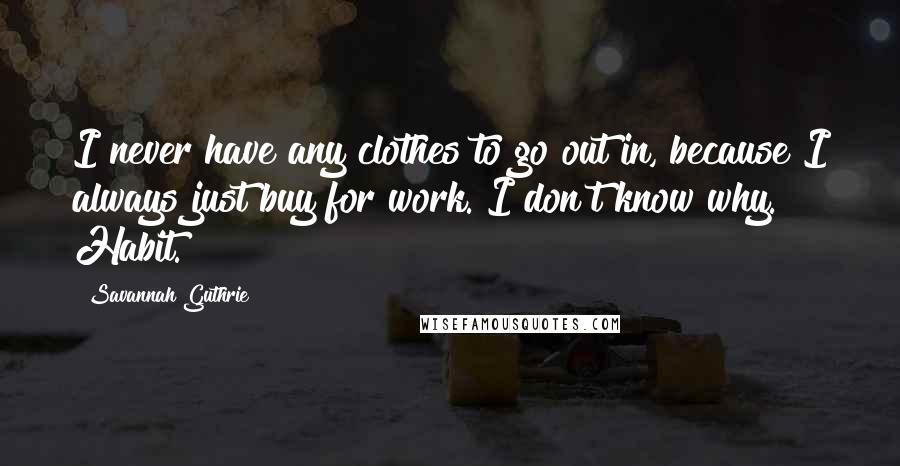 Savannah Guthrie Quotes: I never have any clothes to go out in, because I always just buy for work. I don't know why. Habit.