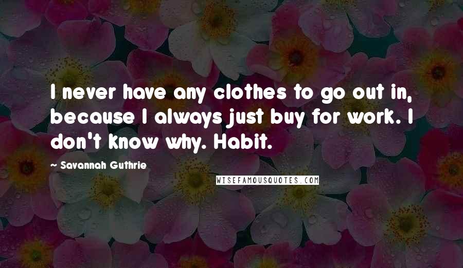 Savannah Guthrie Quotes: I never have any clothes to go out in, because I always just buy for work. I don't know why. Habit.