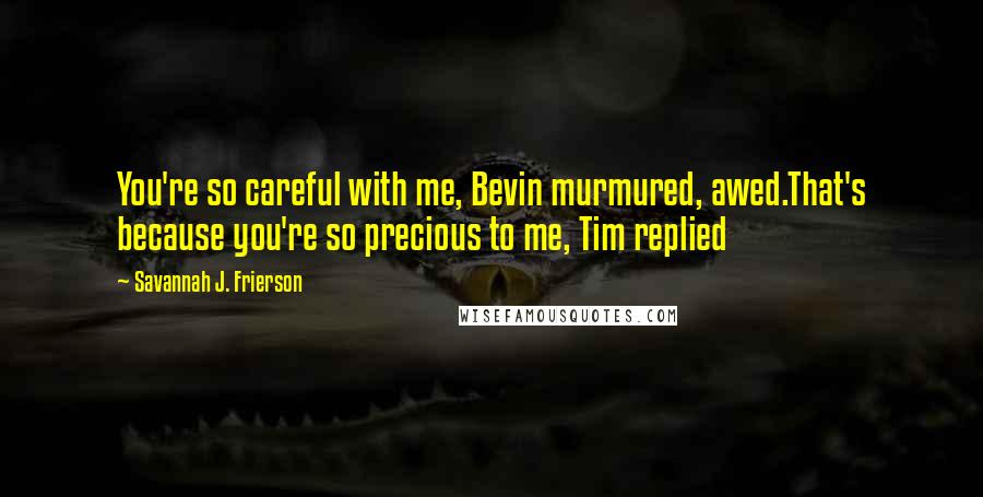 Savannah J. Frierson Quotes: You're so careful with me, Bevin murmured, awed.That's because you're so precious to me, Tim replied