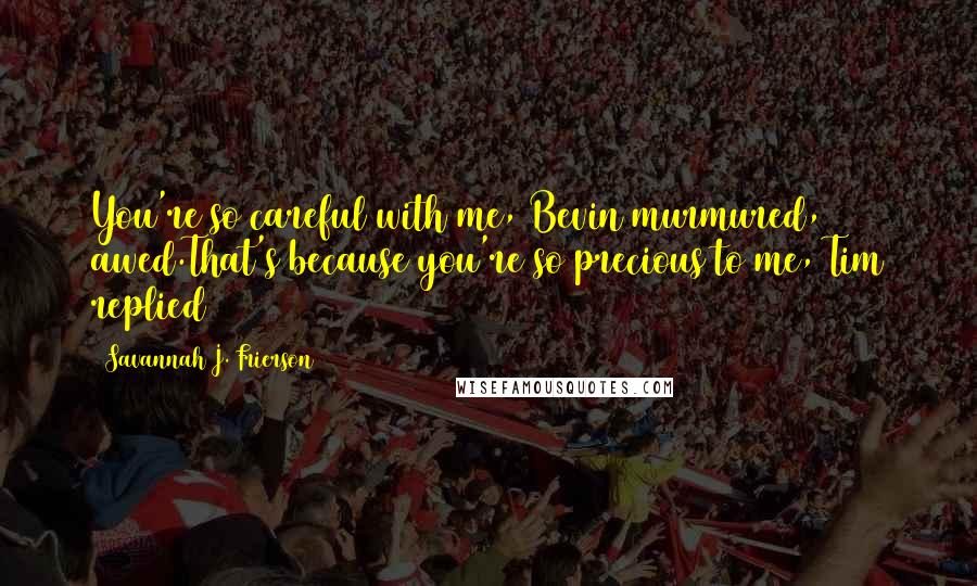 Savannah J. Frierson Quotes: You're so careful with me, Bevin murmured, awed.That's because you're so precious to me, Tim replied