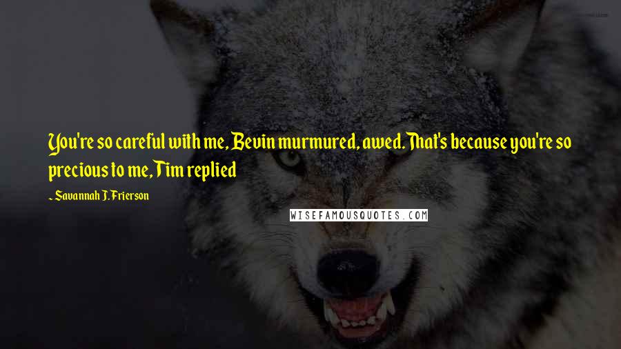 Savannah J. Frierson Quotes: You're so careful with me, Bevin murmured, awed.That's because you're so precious to me, Tim replied