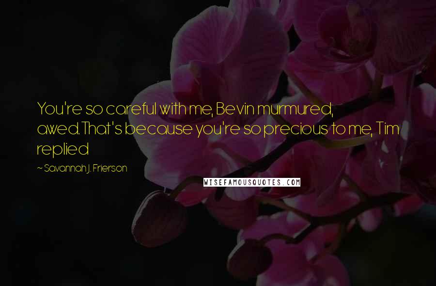 Savannah J. Frierson Quotes: You're so careful with me, Bevin murmured, awed.That's because you're so precious to me, Tim replied