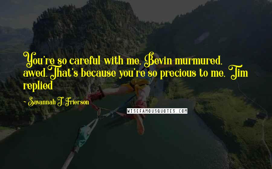 Savannah J. Frierson Quotes: You're so careful with me, Bevin murmured, awed.That's because you're so precious to me, Tim replied