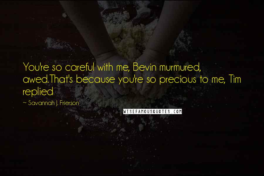 Savannah J. Frierson Quotes: You're so careful with me, Bevin murmured, awed.That's because you're so precious to me, Tim replied