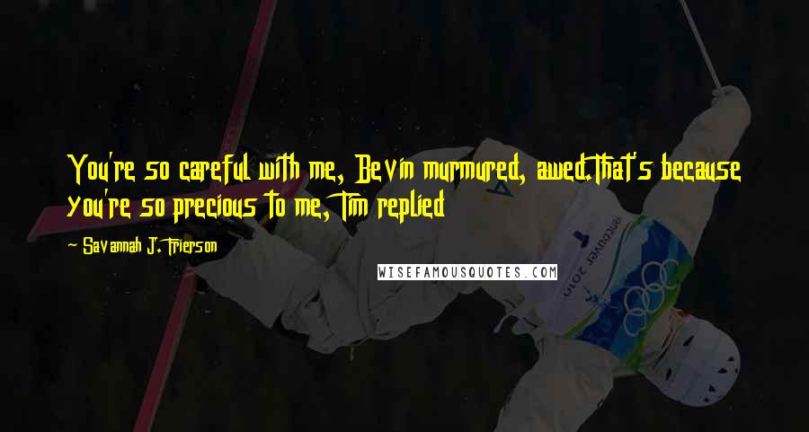 Savannah J. Frierson Quotes: You're so careful with me, Bevin murmured, awed.That's because you're so precious to me, Tim replied