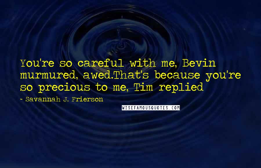 Savannah J. Frierson Quotes: You're so careful with me, Bevin murmured, awed.That's because you're so precious to me, Tim replied