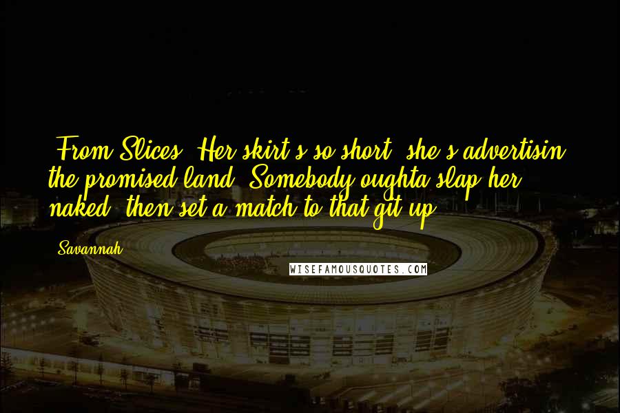 Savannah Quotes: (From Slices) Her skirt's so short, she's advertisin' the promised land. Somebody oughta slap her naked, then set a match to that git-up.