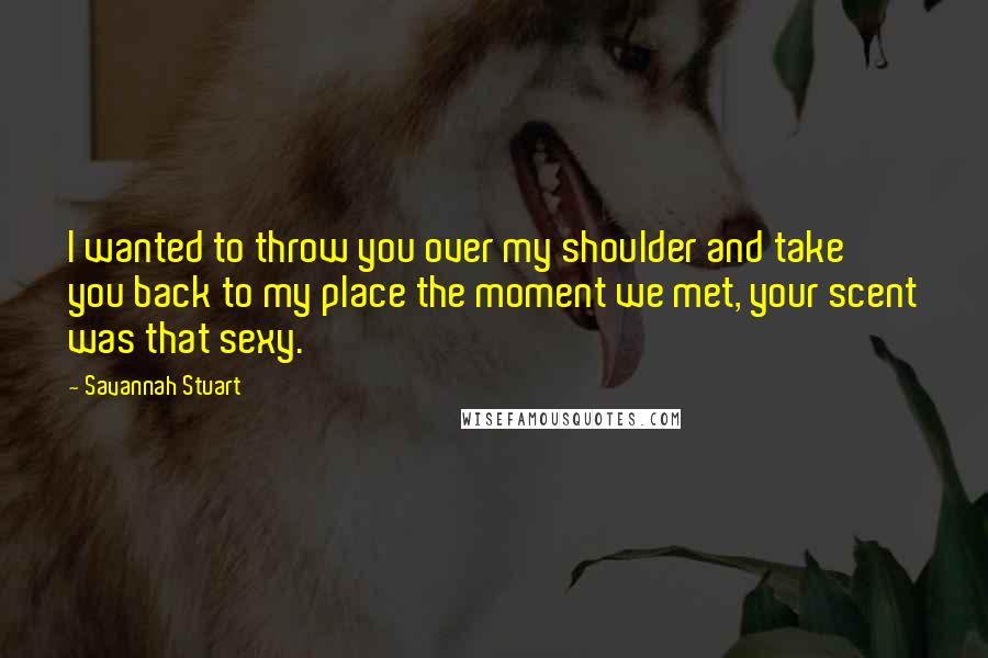 Savannah Stuart Quotes: I wanted to throw you over my shoulder and take you back to my place the moment we met, your scent was that sexy.