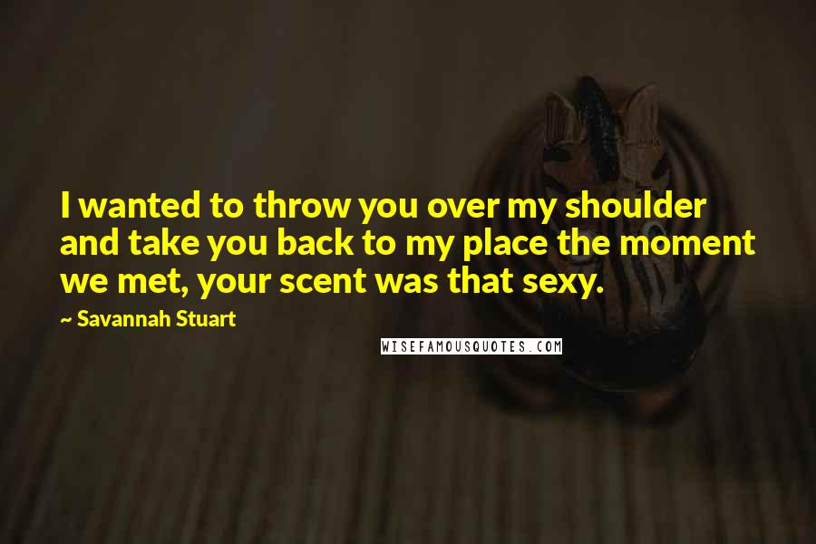 Savannah Stuart Quotes: I wanted to throw you over my shoulder and take you back to my place the moment we met, your scent was that sexy.