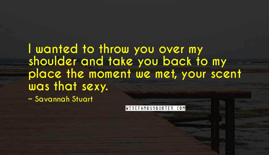 Savannah Stuart Quotes: I wanted to throw you over my shoulder and take you back to my place the moment we met, your scent was that sexy.