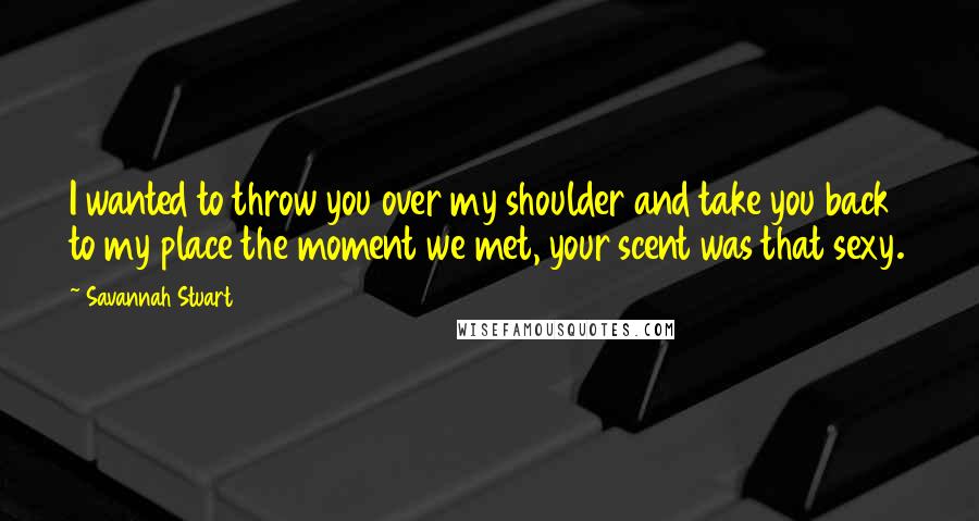 Savannah Stuart Quotes: I wanted to throw you over my shoulder and take you back to my place the moment we met, your scent was that sexy.