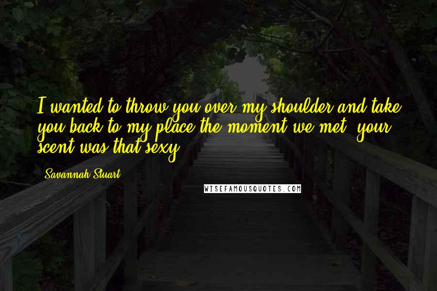 Savannah Stuart Quotes: I wanted to throw you over my shoulder and take you back to my place the moment we met, your scent was that sexy.