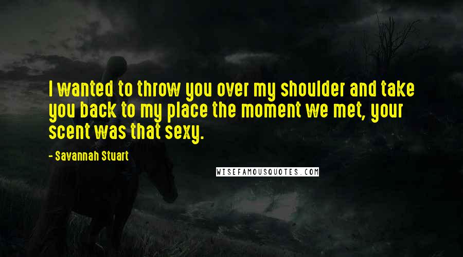 Savannah Stuart Quotes: I wanted to throw you over my shoulder and take you back to my place the moment we met, your scent was that sexy.