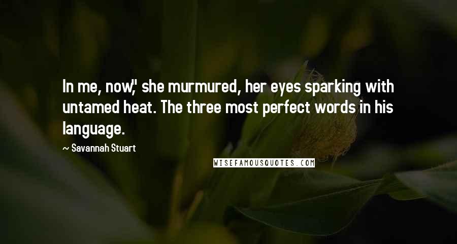 Savannah Stuart Quotes: In me, now," she murmured, her eyes sparking with untamed heat. The three most perfect words in his language.