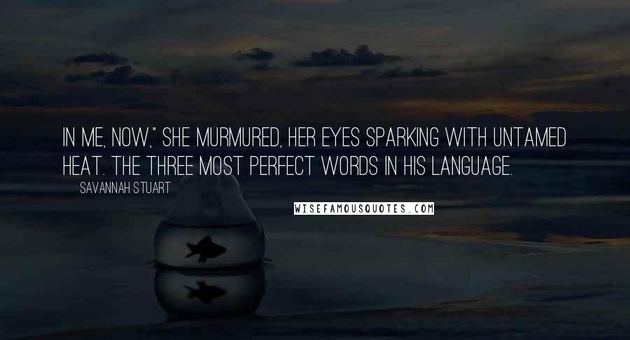 Savannah Stuart Quotes: In me, now," she murmured, her eyes sparking with untamed heat. The three most perfect words in his language.