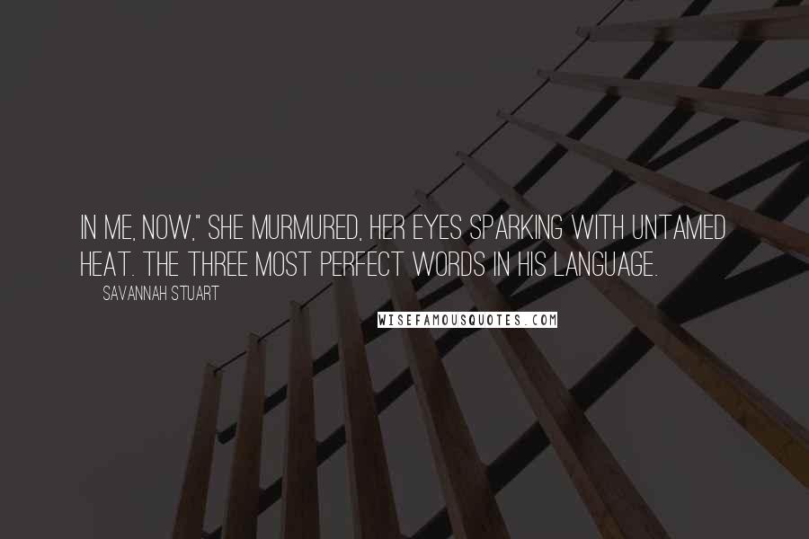 Savannah Stuart Quotes: In me, now," she murmured, her eyes sparking with untamed heat. The three most perfect words in his language.