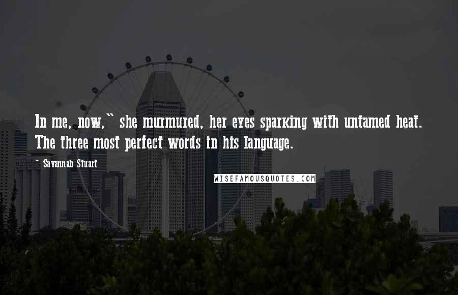 Savannah Stuart Quotes: In me, now," she murmured, her eyes sparking with untamed heat. The three most perfect words in his language.
