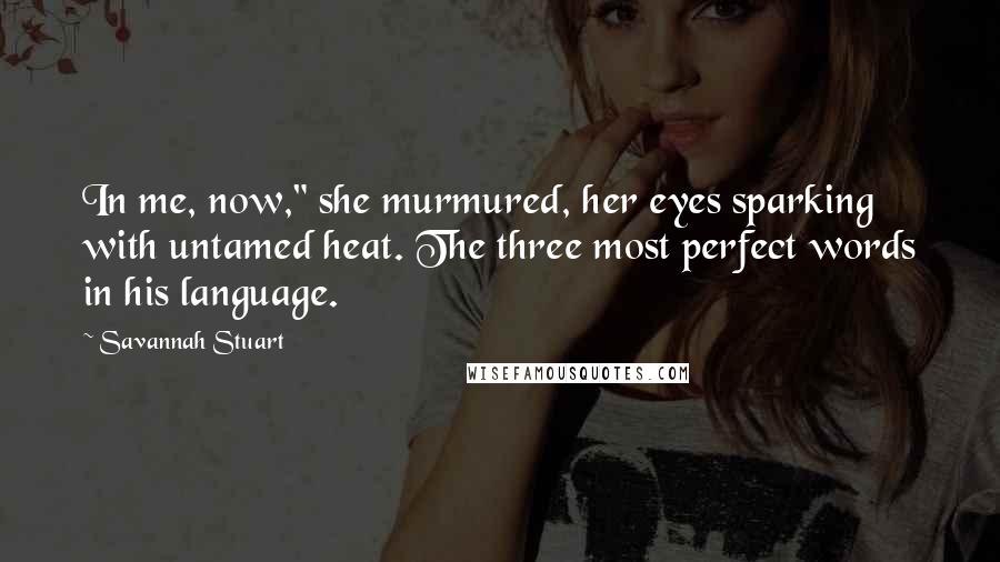 Savannah Stuart Quotes: In me, now," she murmured, her eyes sparking with untamed heat. The three most perfect words in his language.