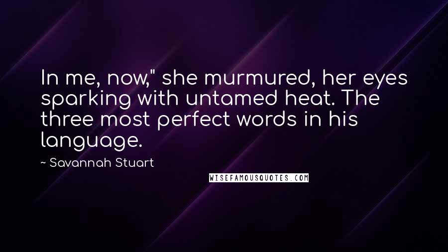 Savannah Stuart Quotes: In me, now," she murmured, her eyes sparking with untamed heat. The three most perfect words in his language.