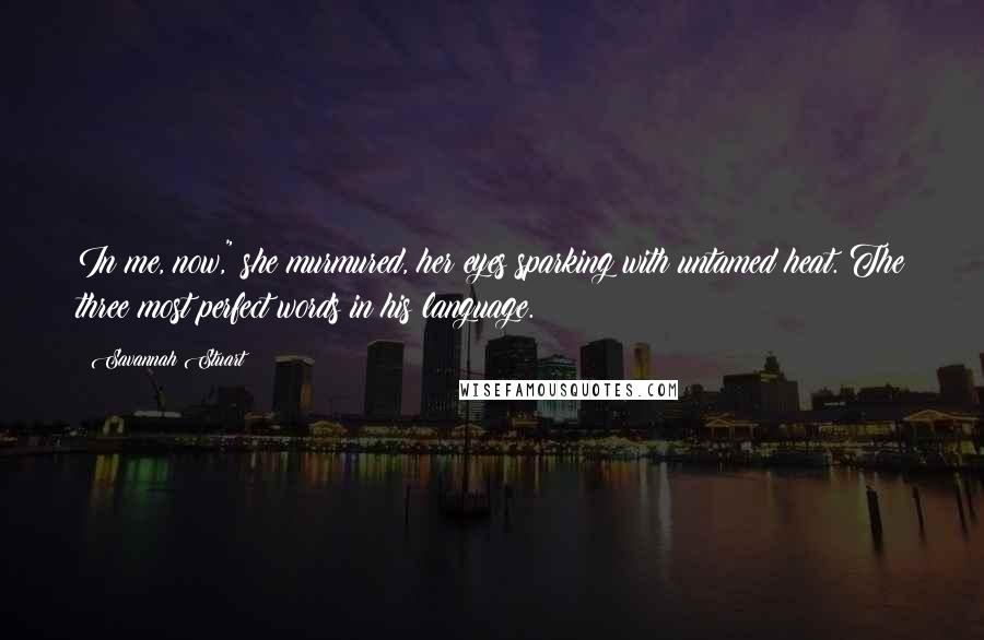 Savannah Stuart Quotes: In me, now," she murmured, her eyes sparking with untamed heat. The three most perfect words in his language.