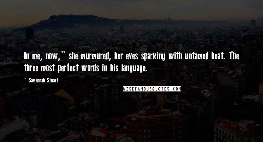 Savannah Stuart Quotes: In me, now," she murmured, her eyes sparking with untamed heat. The three most perfect words in his language.