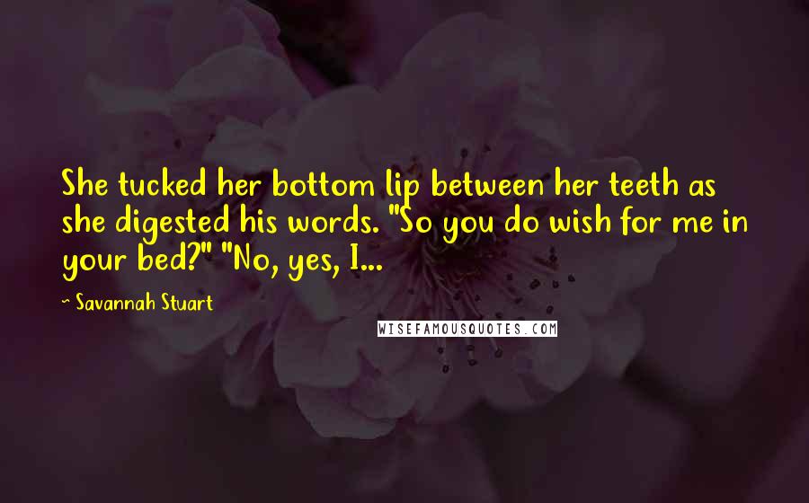 Savannah Stuart Quotes: She tucked her bottom lip between her teeth as she digested his words. "So you do wish for me in your bed?" "No, yes, I...