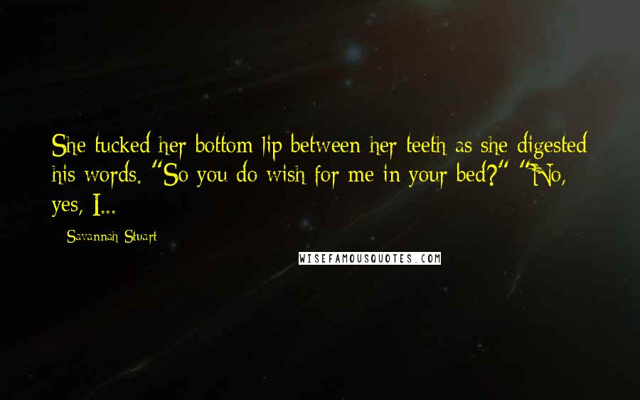 Savannah Stuart Quotes: She tucked her bottom lip between her teeth as she digested his words. "So you do wish for me in your bed?" "No, yes, I...