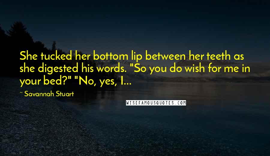 Savannah Stuart Quotes: She tucked her bottom lip between her teeth as she digested his words. "So you do wish for me in your bed?" "No, yes, I...