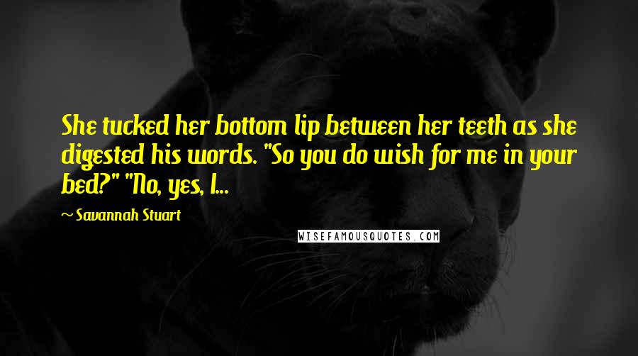 Savannah Stuart Quotes: She tucked her bottom lip between her teeth as she digested his words. "So you do wish for me in your bed?" "No, yes, I...