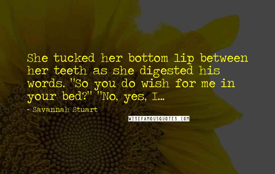 Savannah Stuart Quotes: She tucked her bottom lip between her teeth as she digested his words. "So you do wish for me in your bed?" "No, yes, I...