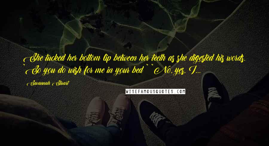 Savannah Stuart Quotes: She tucked her bottom lip between her teeth as she digested his words. "So you do wish for me in your bed?" "No, yes, I...