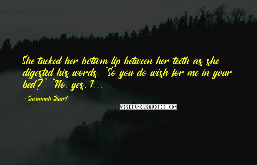 Savannah Stuart Quotes: She tucked her bottom lip between her teeth as she digested his words. "So you do wish for me in your bed?" "No, yes, I...