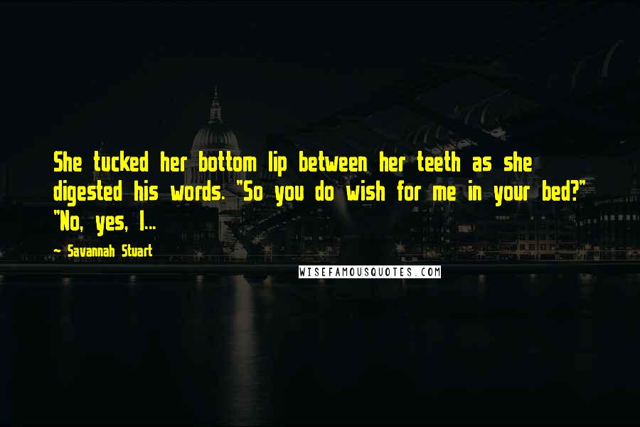 Savannah Stuart Quotes: She tucked her bottom lip between her teeth as she digested his words. "So you do wish for me in your bed?" "No, yes, I...