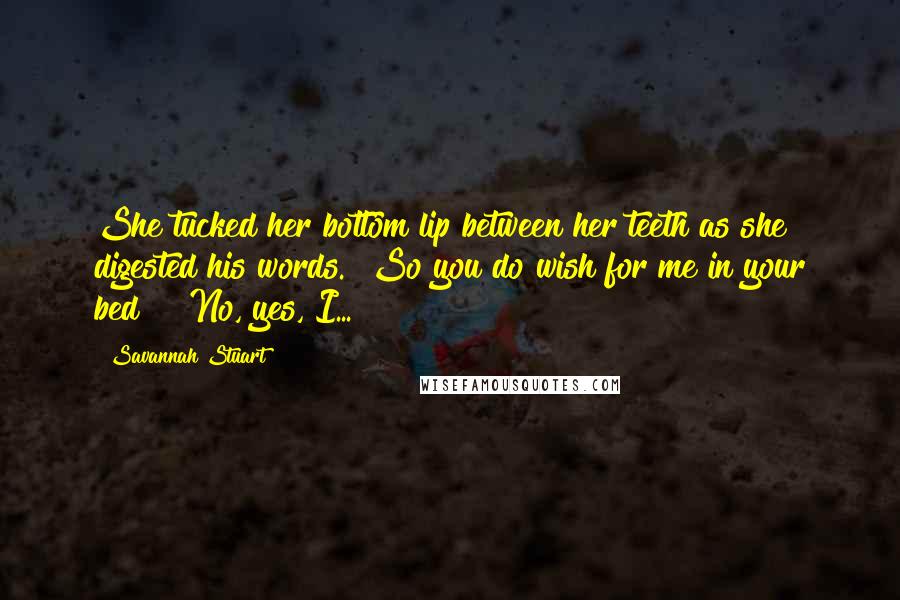 Savannah Stuart Quotes: She tucked her bottom lip between her teeth as she digested his words. "So you do wish for me in your bed?" "No, yes, I...