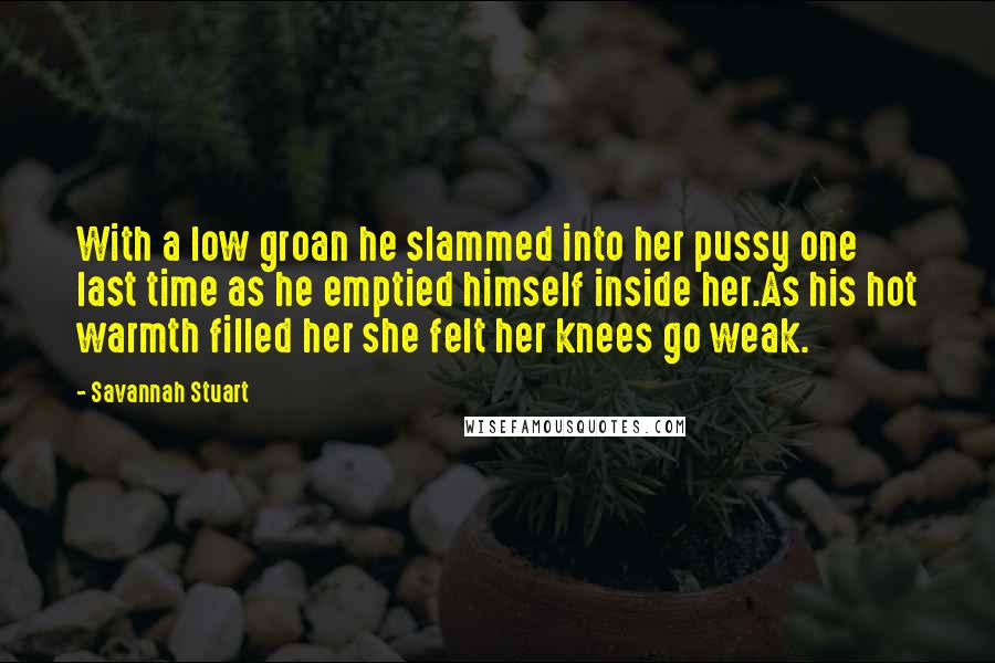 Savannah Stuart Quotes: With a low groan he slammed into her pussy one last time as he emptied himself inside her.As his hot warmth filled her she felt her knees go weak.