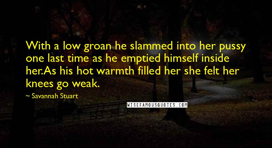 Savannah Stuart Quotes: With a low groan he slammed into her pussy one last time as he emptied himself inside her.As his hot warmth filled her she felt her knees go weak.