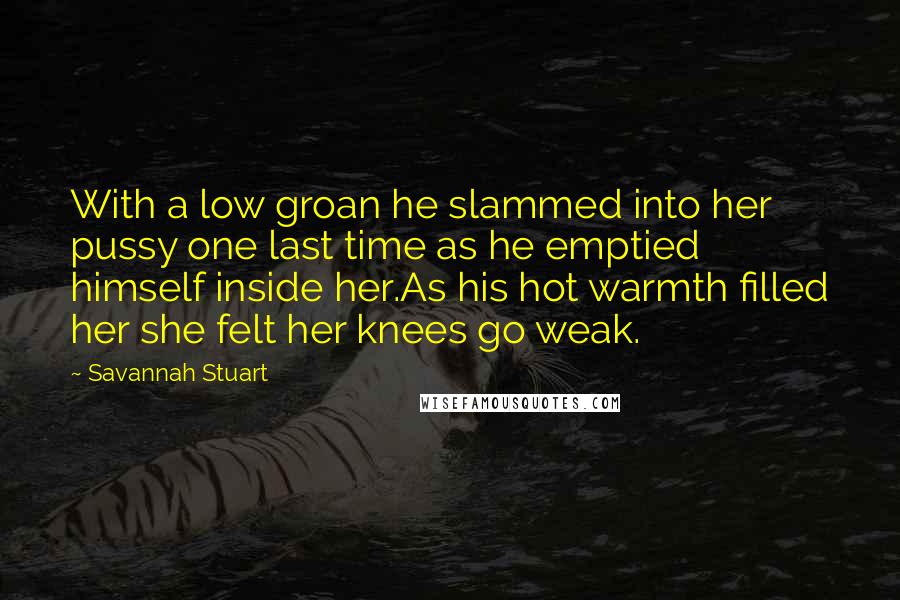Savannah Stuart Quotes: With a low groan he slammed into her pussy one last time as he emptied himself inside her.As his hot warmth filled her she felt her knees go weak.