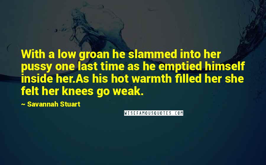 Savannah Stuart Quotes: With a low groan he slammed into her pussy one last time as he emptied himself inside her.As his hot warmth filled her she felt her knees go weak.