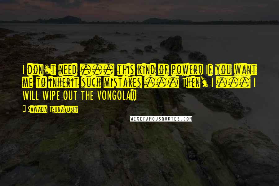 Sawada Tsunayoshi Quotes: I don't need ... this kind of power! If you want me to inherit such mistakes ... Then, I ... I WILL WIPE OUT THE VONGOLA!