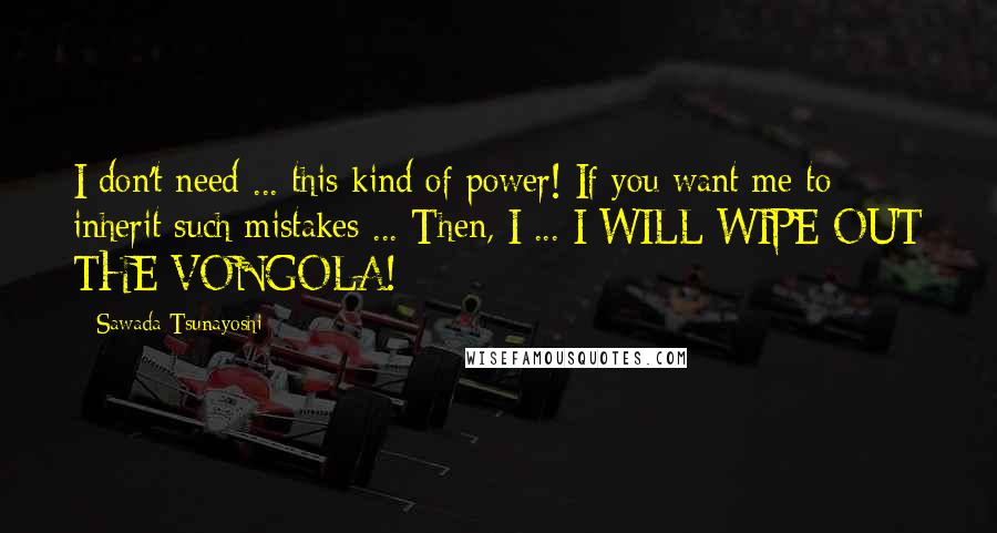 Sawada Tsunayoshi Quotes: I don't need ... this kind of power! If you want me to inherit such mistakes ... Then, I ... I WILL WIPE OUT THE VONGOLA!