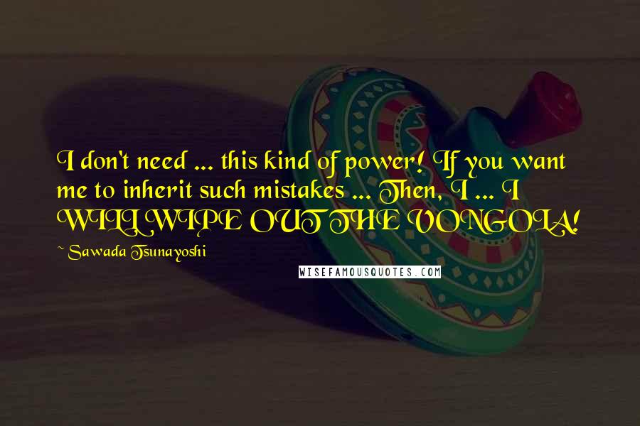 Sawada Tsunayoshi Quotes: I don't need ... this kind of power! If you want me to inherit such mistakes ... Then, I ... I WILL WIPE OUT THE VONGOLA!