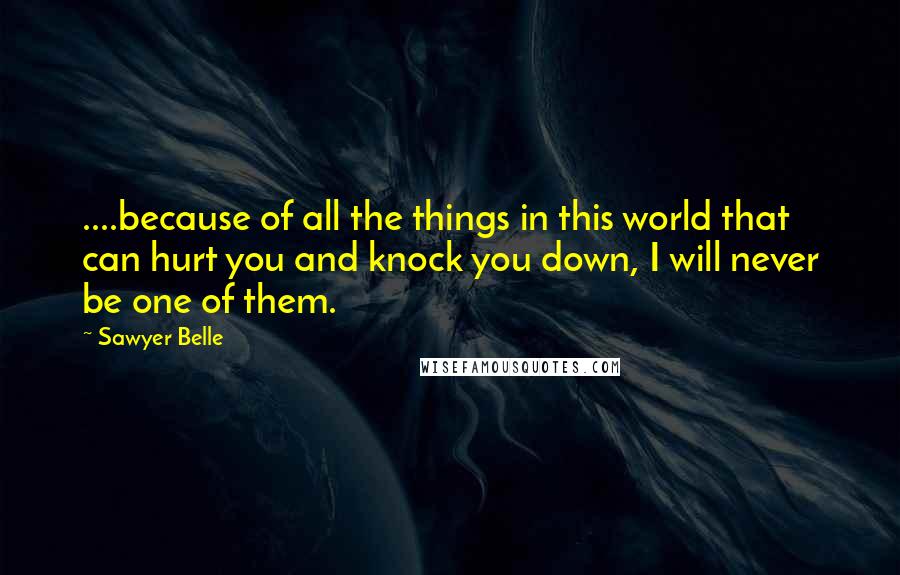 Sawyer Belle Quotes: ....because of all the things in this world that can hurt you and knock you down, I will never be one of them.