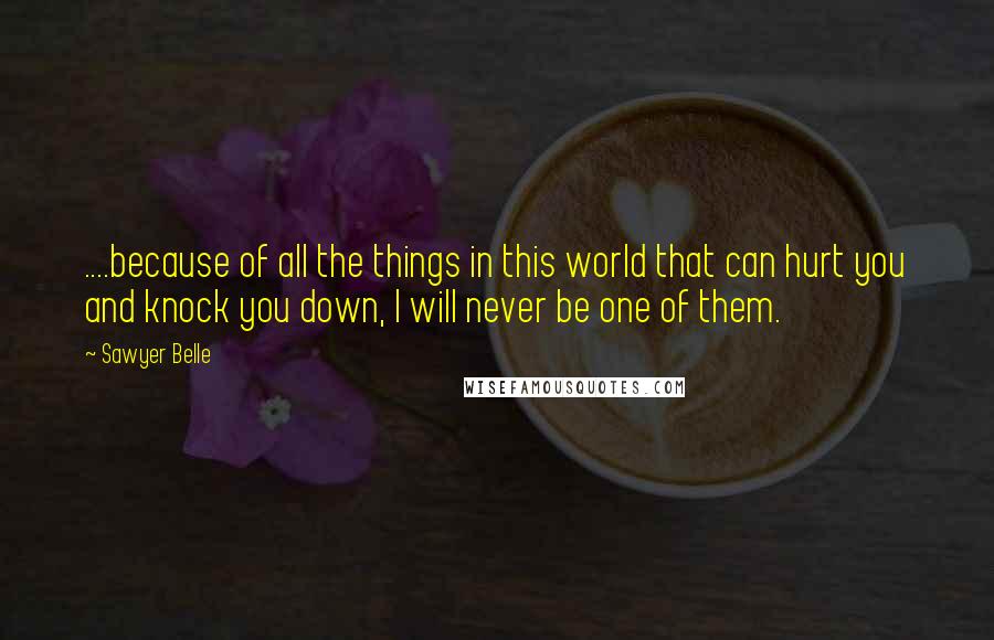 Sawyer Belle Quotes: ....because of all the things in this world that can hurt you and knock you down, I will never be one of them.