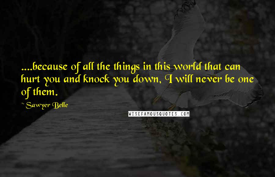 Sawyer Belle Quotes: ....because of all the things in this world that can hurt you and knock you down, I will never be one of them.
