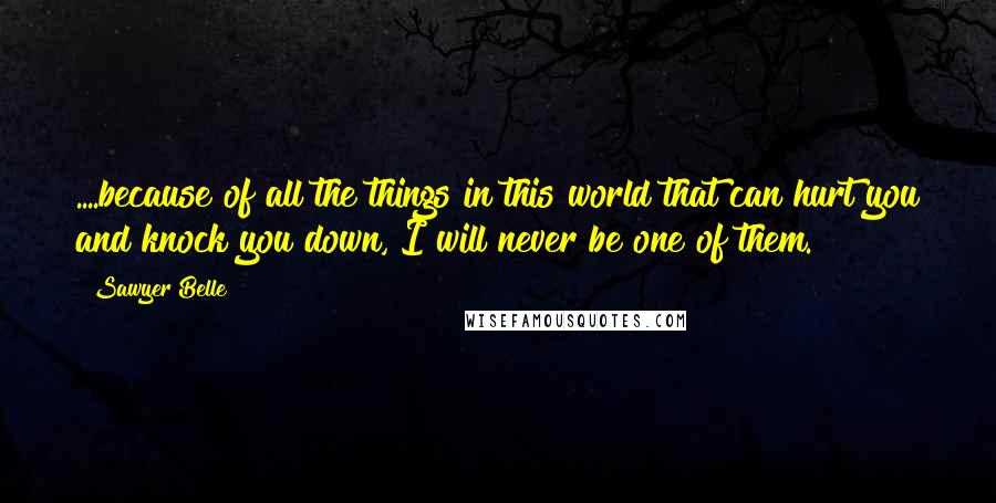 Sawyer Belle Quotes: ....because of all the things in this world that can hurt you and knock you down, I will never be one of them.