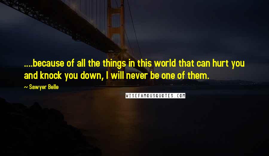 Sawyer Belle Quotes: ....because of all the things in this world that can hurt you and knock you down, I will never be one of them.