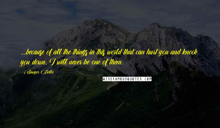 Sawyer Belle Quotes: ....because of all the things in this world that can hurt you and knock you down, I will never be one of them.