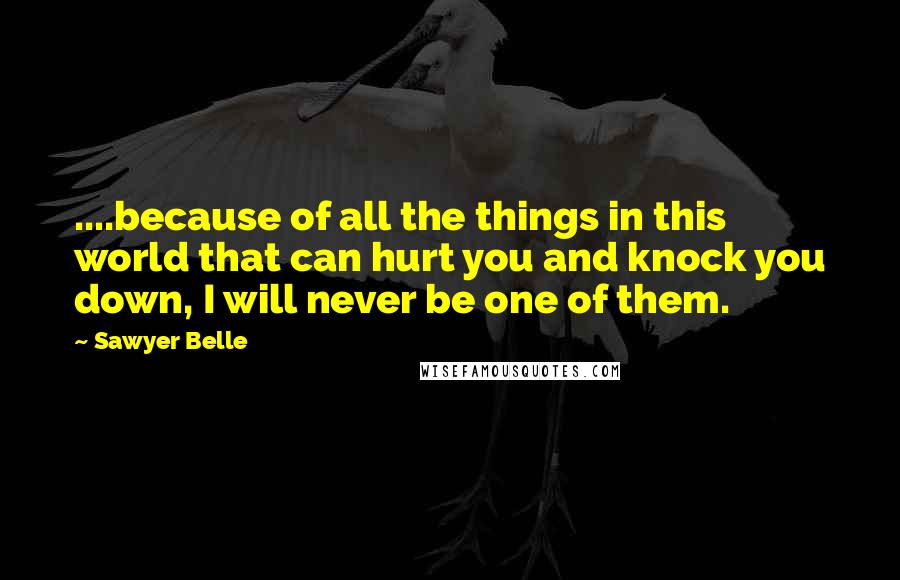 Sawyer Belle Quotes: ....because of all the things in this world that can hurt you and knock you down, I will never be one of them.